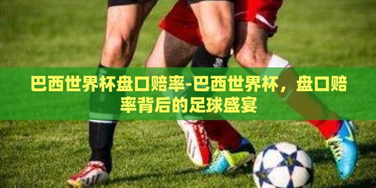 巴西世界杯盘口赔率-巴西世界杯，盘口赔率背后的足球盛宴