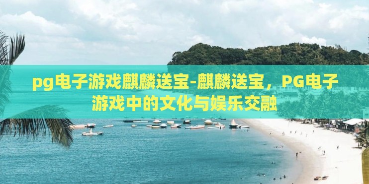 pg电子游戏麒麟送宝-麒麟送宝，PG电子游戏中的文化与娱乐交融
